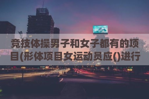 竞技体操男子和女子都有的项目(形体项目女运动员应()进行比赛)