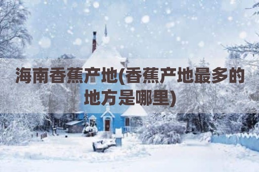 海南香蕉产地(香蕉产地最多的地方是哪里)