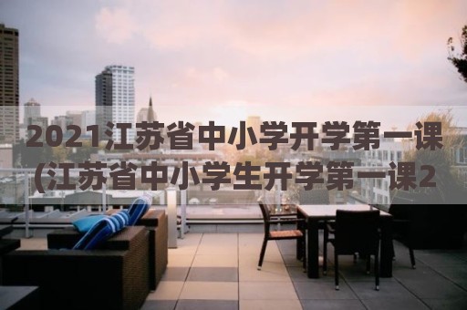 2021江苏省中小学开学第一课(江苏省中小学生开学第一课2021)