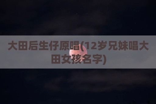大田后生仔原唱(12岁兄妹唱大田女孩名字)
