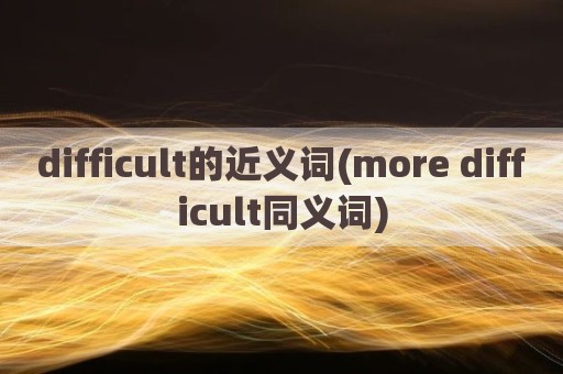 difficult的近义词(more difficult同义词)