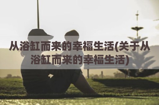 从浴缸而来的幸福生活(关于从浴缸而来的幸福生活)