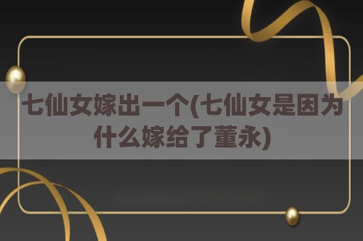 七仙女嫁出一个(七仙女是因为什么嫁给了董永)