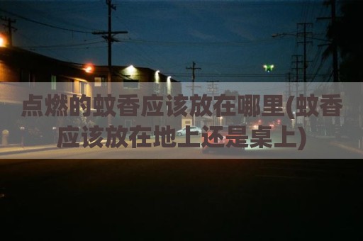 点燃的蚊香应该放在哪里(蚊香应该放在地上还是桌上)