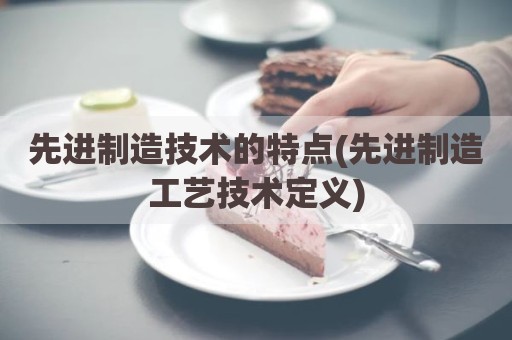 先进制造技术的特点(先进制造工艺技术定义)