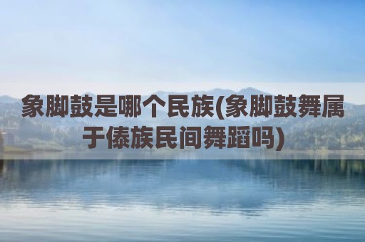 象脚鼓是哪个民族(象脚鼓舞属于傣族民间舞蹈吗)
