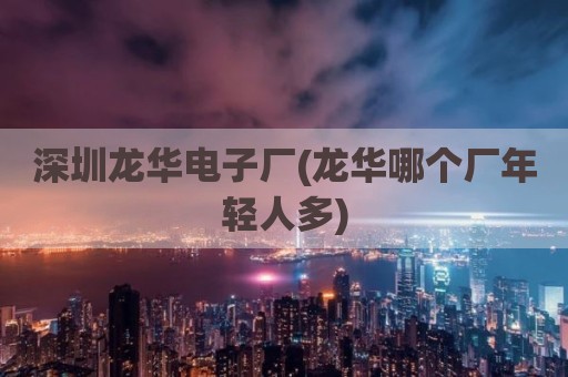 深圳龙华电子厂(龙华哪个厂年轻人多)
