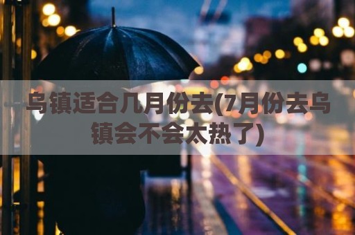乌镇适合几月份去(7月份去乌镇会不会太热了)