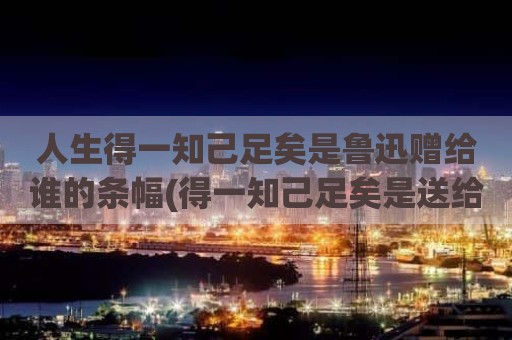 人生得一知己足矣是鲁迅赠给谁的条幅(得一知己足矣是送给谁的)