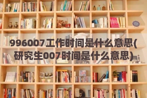 996007工作时间是什么意思(研究生007时间是什么意思)