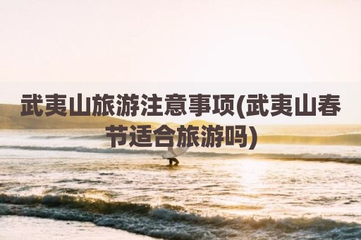 武夷山旅游注意事项(武夷山春节适合旅游吗)