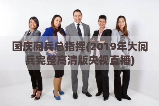 国庆阅兵总指挥(2019年大阅兵完整高清版央视直播)