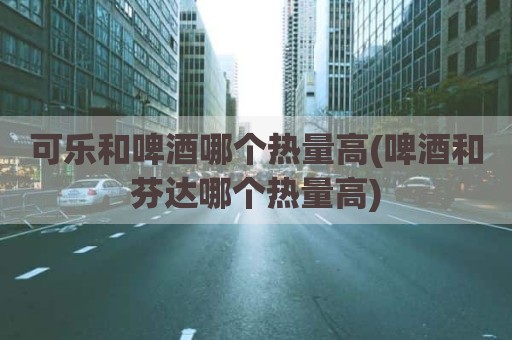 可乐和啤酒哪个热量高(啤酒和芬达哪个热量高)