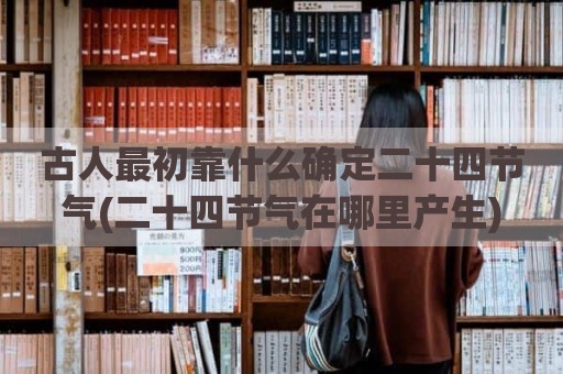 古人最初靠什么确定二十四节气(二十四节气在哪里产生)