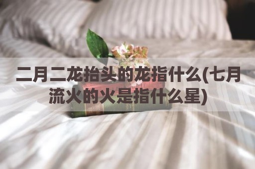 二月二龙抬头的龙指什么(七月流火的火是指什么星)