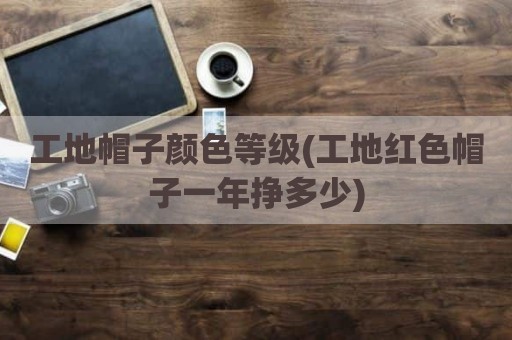 工地帽子颜色等级(工地红色帽子一年挣多少)