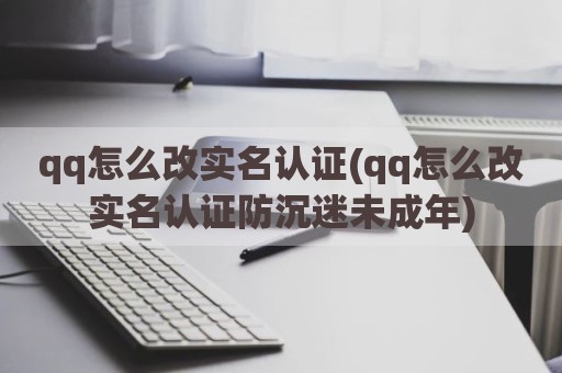 qq怎么改实名认证(qq怎么改实名认证防沉迷未成年)