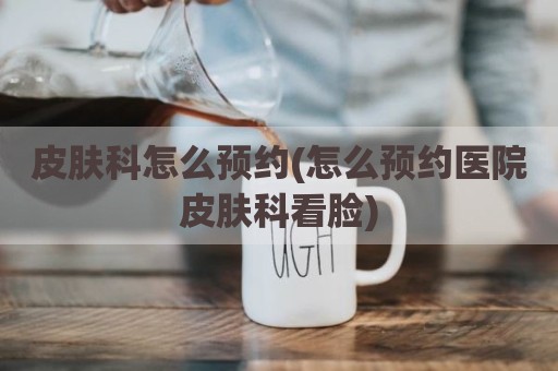 皮肤科怎么预约(怎么预约医院皮肤科看脸)