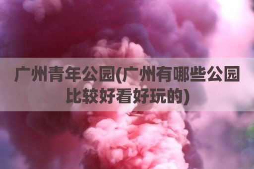 广州青年公园(广州有哪些公园比较好看好玩的)