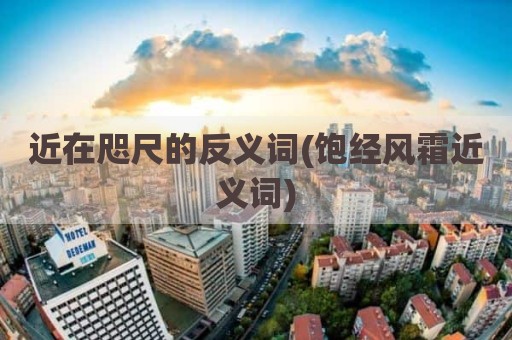 近在咫尺的反义词(饱经风霜近义词)