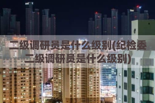 二级调研员是什么级别(纪检委二级调研员是什么级别)