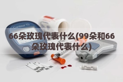 66朵玫瑰代表什么(99朵和66朵玫瑰代表什么)