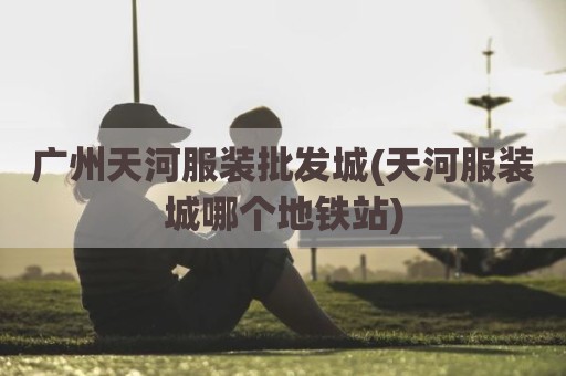 广州天河服装批发城(天河服装城哪个地铁站)