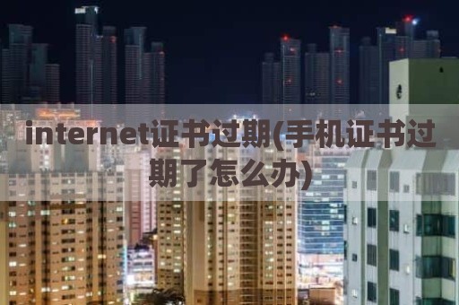 internet证书过期(手机证书过期了怎么办)