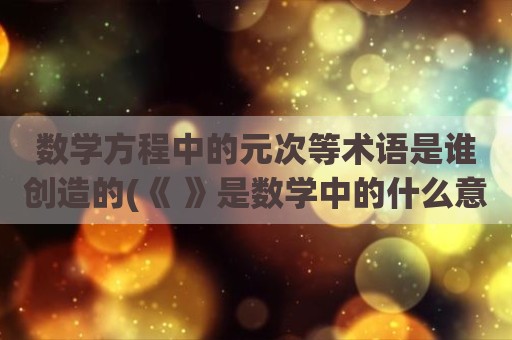 数学方程中的元次等术语是谁创造的(《 》是数学中的什么意思)