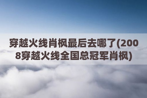 穿越火线肖枫最后去哪了(2008穿越火线全国总冠军肖枫)