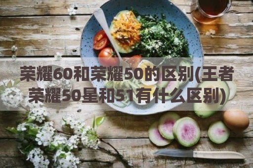 荣耀60和荣耀50的区别(王者荣耀50星和51有什么区别)