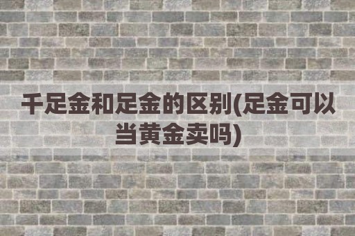 千足金和足金的区别(足金可以当黄金卖吗)