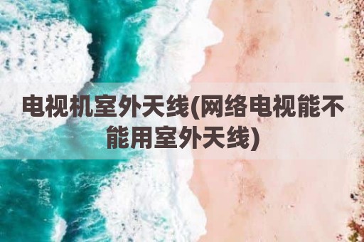 电视机室外天线(网络电视能不能用室外天线)