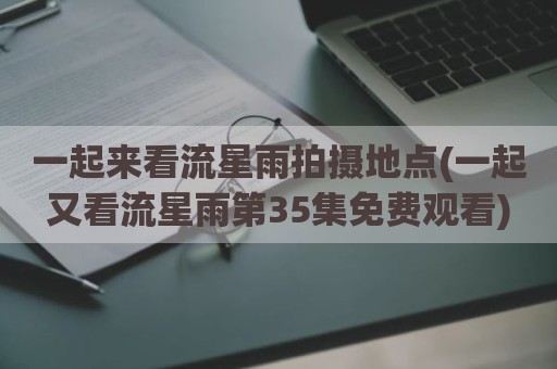一起来看流星雨拍摄地点(一起又看流星雨第35集免费观看)