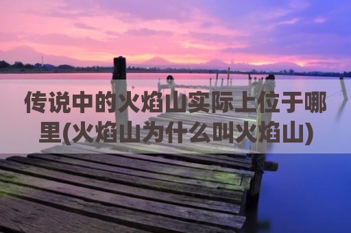 传说中的火焰山实际上位于哪里(火焰山为什么叫火焰山)