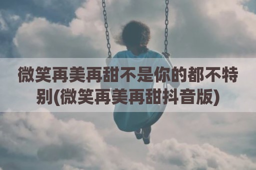 微笑再美再甜不是你的都不特别(微笑再美再甜抖音版)