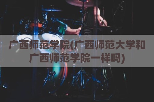 广西师范学院(广西师范大学和广西师范学院一样吗)