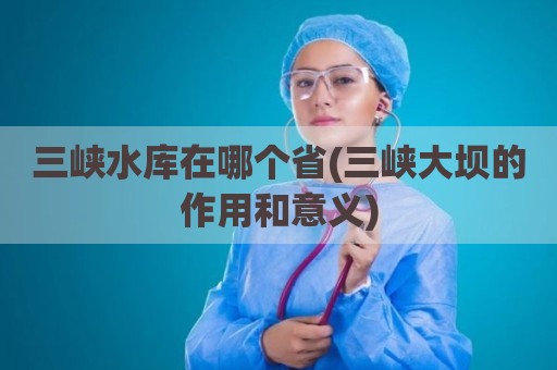 三峡水库在哪个省(三峡大坝的作用和意义)