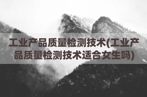 工业产品质量检测技术(工业产品质量检测技术适合女生吗)