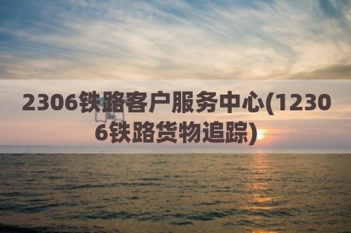 2306铁路客户服务中心(12306铁路货物追踪)