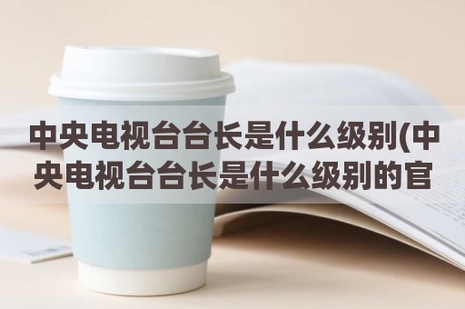 中央电视台台长是什么级别(中央电视台台长是什么级别的官)