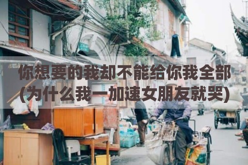 你想要的我却不能给你我全部(为什么我一加速女朋友就哭)