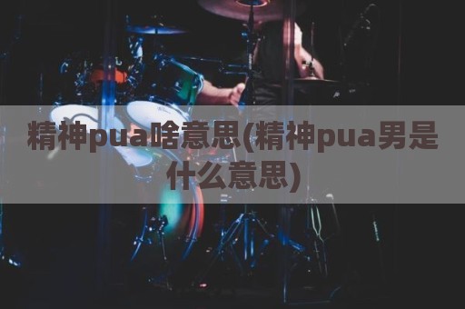 精神pua啥意思(精神pua男是什么意思)