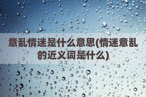 意乱情迷是什么意思(情迷意乱的近义词是什么)