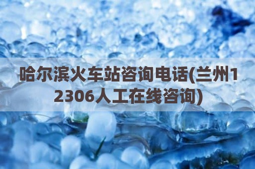 哈尔滨火车站咨询电话(兰州12306人工在线咨询)