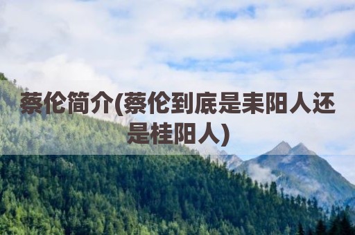 蔡伦简介(蔡伦到底是耒阳人还是桂阳人)