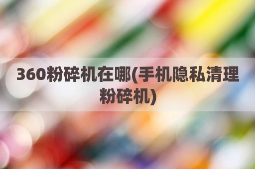 360粉碎机在哪(手机隐私清理粉碎机)