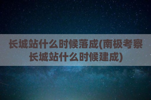 长城站什么时候落成(南极考察长城站什么时候建成)