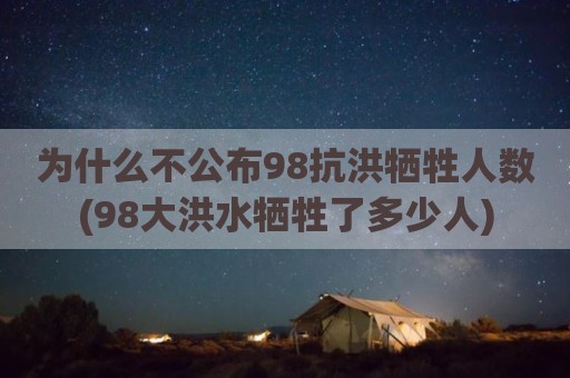 为什么不公布98抗洪牺牲人数(98大洪水牺牲了多少人)
