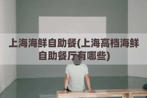 上海海鲜自助餐(上海高档海鲜自助餐厅有哪些)